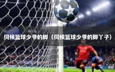 伺候篮球少爷的脚（伺候篮球少爷的脚丫子）