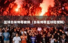 篮球白袜帅哥被绑（白袜帅哥篮球鞋视频）