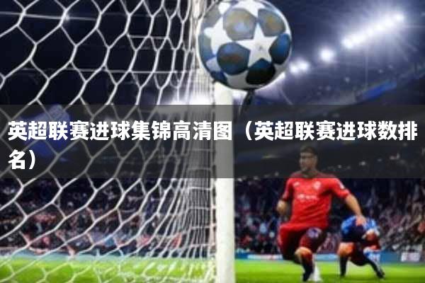 英超联赛进球集锦高清图(英超联赛进球数排名)