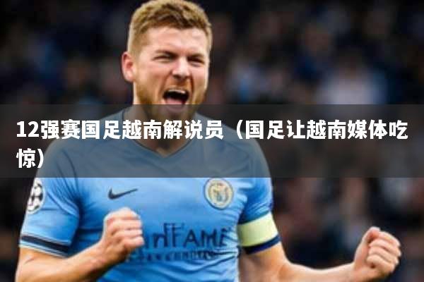 12强赛国足越南解说员(国足让越南媒体吃惊)