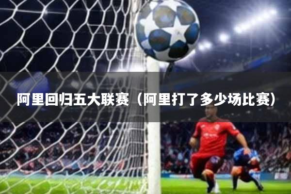 阿里回归五大联赛(阿里打了多少场比赛)