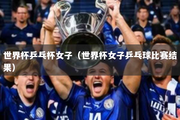 世界杯乒乓杯女子(世界杯女子乒乓球比赛结果)